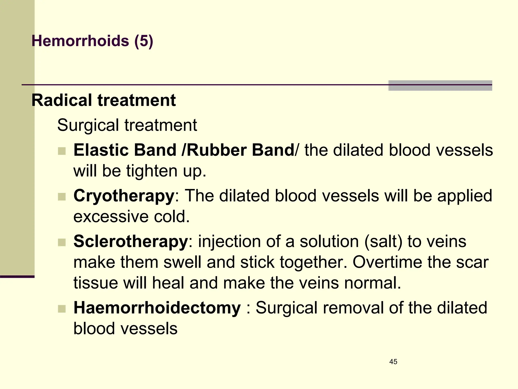 Hemorrhoids (5)
Radical treatment
Surgical treatment
 Elastic Band /Rubber Band/ the dilated blood vessels
will be tighten up.
 Cryotherapy: The dilated blood vessels will be applied
excessive cold.
 Sclerotherapy: injection of a solution (salt) to veins
make them swell and stick together. Overtime the scar
tissue will heal and make the veins normal.
 Haemorrhoidectomy : Surgical removal of the dilated
blood vessels
45
 
