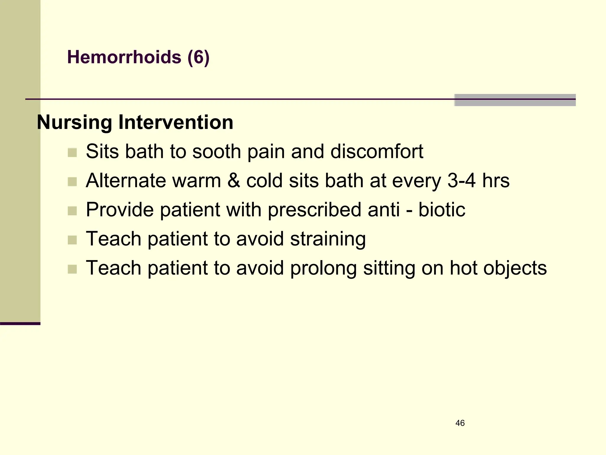 Hemorrhoids (6)
Nursing Intervention
 Sits bath to sooth pain and discomfort
 Alternate warm & cold sits bath at every 3-4 hrs
 Provide patient with prescribed anti - biotic
 Teach patient to avoid straining
 Teach patient to avoid prolong sitting on hot objects
46
 