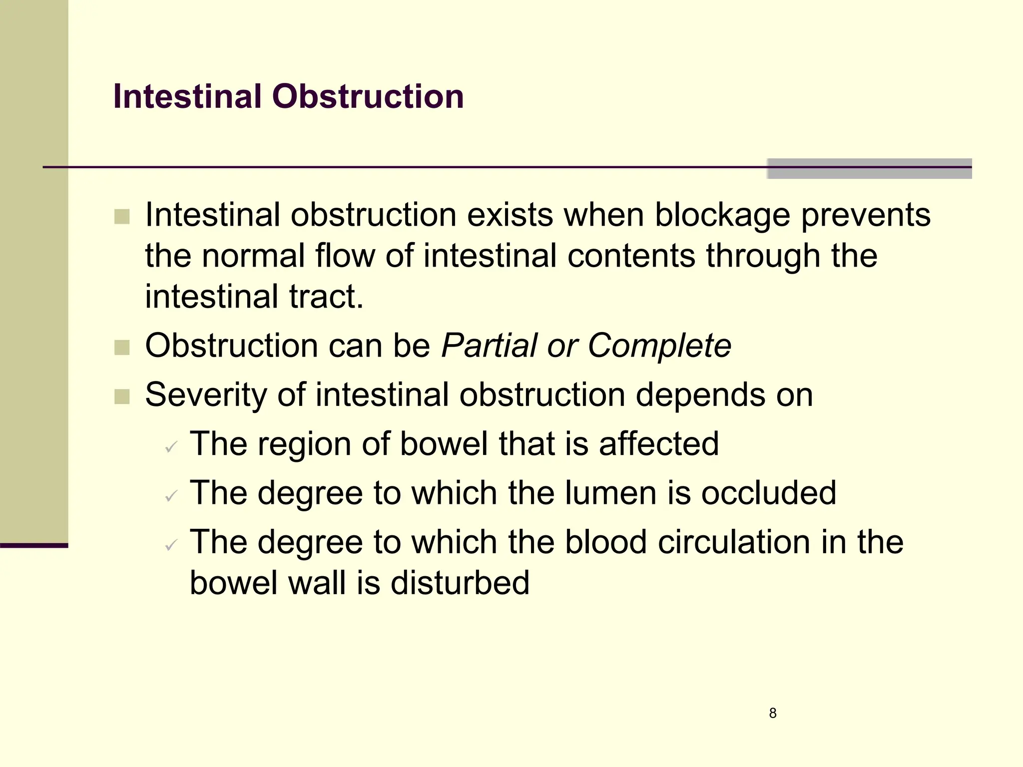 Intestinal Obstruction
 Intestinal obstruction exists when blockage prevents
the normal flow of intestinal contents through the
intestinal tract.
 Obstruction can be Partial or Complete
 Severity of intestinal obstruction depends on
 The region of bowel that is affected
 The degree to which the lumen is occluded
 The degree to which the blood circulation in the
bowel wall is disturbed
8
 