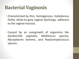 Bacterial Vaginosis
• Characterized by thin, homogenous, malodorous
frothy white-to-grey vaginal discharge, adherent
to the vaginal mucosa.
• Caused by an overgrowth of organisms like
Gardnerella vaginalis, Mobiluncus species,
Mycoplasma hominis, and Peptostreptococcus
species.
 