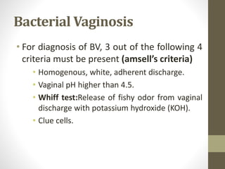 Bacterial Vaginosis
• For diagnosis of BV, 3 out of the following 4
criteria must be present (amsell’s criteria)
• Homogenous, white, adherent discharge.
• Vaginal pH higher than 4.5.
• Whiff test:Release of fishy odor from vaginal
discharge with potassium hydroxide (KOH).
• Clue cells.
 