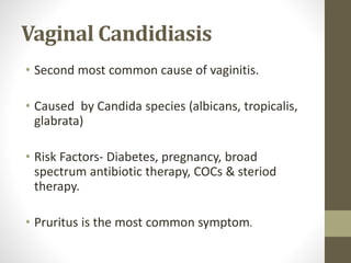 Vaginal Candidiasis
• Second most common cause of vaginitis.
• Caused by Candida species (albicans, tropicalis,
glabrata)
• Risk Factors- Diabetes, pregnancy, broad
spectrum antibiotic therapy, COCs & steriod
therapy.
• Pruritus is the most common symptom.
 