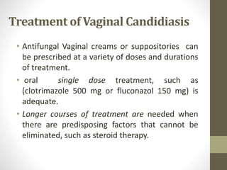Treatment of Vaginal Candidiasis
• Antifungal Vaginal creams or suppositories can
be prescribed at a variety of doses and durations
of treatment.
• oral single dose treatment, such as
(clotrimazole 500 mg or fluconazol 150 mg) is
adequate.
• Longer courses of treatment are needed when
there are predisposing factors that cannot be
eliminated, such as steroid therapy.
 