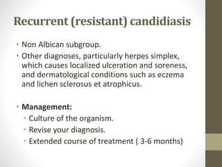 Recurrent (resistant) candidiasis
• Non Albican subgroup.
• Other diagnoses, particularly herpes simplex,
which causes localized ulceration and soreness,
and dermatological conditions such as eczema
and lichen sclerosus et atrophicus.
• Management:
• Culture of the organism.
• Revise your diagnosis.
• Extended course of treatment ( 3-6 months)
 