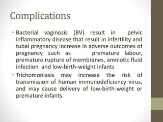 Complications
• Bacterial vaginosis (BV) result in pelvic
inflammatory disease that result in infertility and
tubal pregnancy increase in adverse outcomes of
pregnancy such as premature labour,
premature rupture of membranes, amniotic fluid
infection and low-birth-weight infants
• Trichomoniasis may increase the risk of
transmission of human immunodeficiency virus,
and may cause delivery of low-birth-weight or
premature infants.
 