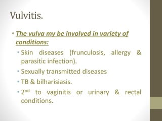 Vulvitis.
• The vulva my be involved in variety of
conditions:
• Skin diseases (frunculosis, allergy &
parasitic infection).
• Sexually transmitted diseases
• TB & bilharisiasis.
• 2nd to vaginitis or urinary & rectal
conditions.
 