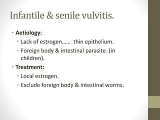 Infantile & senile vulvitis.
• Aetiology:
• Lack of estrogen…… thin epithelium.
• Foreign body & intestinal parasite. (in
children).
• Treatment:
• Local estrogen.
• Exclude foreign body & intestinal worms.
 