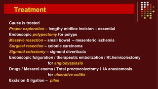 Treatment
Cause is treated
Proper exploration – lengthy midline incision – essential
Endoscopic polypectomy for polyps
Massive resection – small bowel – mesenteric ischemia
Surgical resection – colonic carcinoma
Sigmoid colectomy – sigmoid diverticula
Endoscopic fulguration / therapeutic embolization / Rt.hemicolectomy
for angiodysplasia
Drugs / Mesacol enema / Total proctocolectomy i IA anastomosis
for ulcerative colitis
Excision & ligation – piles
 