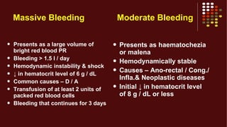 Massive Bleeding
 Presents as a large volume of
bright red blood PR
 Bleeding > 1.5 l / day
 Hemodynamic instability & shock
 ↓ in hematocrit level of 6 g / dL
 Common causes – D / A
 Transfusion of at least 2 units of
packed red blood cells
 Bleeding that continues for 3 days
Moderate Bleeding
 Presents as haematochezia
or malena
 Hemodynamically stable
 Causes – Ano-rectal / Cong./
Infla.& Neoplastic diseases
 Initial ↓ in hematocrit level
of 8 g / dL or less
 