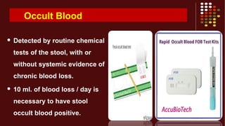 Occult Blood
 Detected by routine chemical
tests of the stool, with or
without systemic evidence of
chronic blood loss.
 10 ml. of blood loss / day is
necessary to have stool
occult blood positive.
 