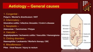 Aetiology – General causes
1. Congenital -
Polyp’s / Meckel’s diverticulum / HHT
2. Infammatory -
Ulcerative colitis / Infective /Amoebic / Crohn’s disease
3. Neoplastic –
Adenomas / Carcinomas / Polyps
4. Vascular –
Angiodysplasia / Ischaemic colitis / Vasculitis / Hamangioma
5. Clotting disorders -
Haemophilia / Leukaemia / Warfarin therapy / DIC
6. Miscellaneous –
Piles / Anal fissure / Injury to rectum
 