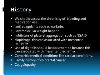 History
 We should assess the chronicity of bleeding and
medication use .
• anti coagulants such as warfarin.
• low molecular weight heparin.
• inhibitors of platelet aggregation such as NSAID
• clopidrogel this can associated with mesentric
ischemia
• Use of digitalis should be documented because this
can associated with mesenteric ischemia
 Comorbid medical conditions like cardiac conditions.
 Family history of colorectal cancer
 Coagulopathy
 
