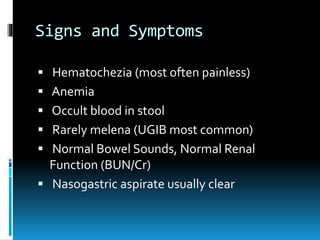 Signs and Symptoms
 Hematochezia (most often painless)
 Anemia
 Occult blood in stool
 Rarely melena (UGIB most common)
 Normal Bowel Sounds, Normal Renal
Function (BUN/Cr)
 Nasogastric aspirate usually clear
 