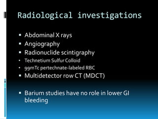 Radiological investigations
 Abdominal X rays
 Angiography
 Radionuclide scintigraphy
• Technetium Sulfur Colloid
• 99mTc pertechnate-labeled RBC
 Multidetector row CT (MDCT)
 Barium studies have no role in lower GI
bleeding
 
