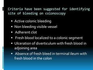 Criteria have been suggested for identifying
site of bleeding on colonoscopy
 Active colonic bleeding
 Non bleeding visible vessel
 Adherent clot
 Fresh blood localized to a colonic segment
 Ulceration of diverticulum with fresh blood in
adjoining area
 Absence of fresh bleed in terminal ileum with
fresh blood in the colon
 