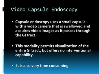 Video Capsule Endoscopy
 Capsule endoscopy uses a small capsule
with a video camera that is swallowed and
acquires video images as it passes through
the GI tract.
 This modality permits visualization of the
entire GI tract, but offers no interventional
capability.
 It is also very time consuming
 