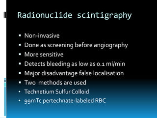 Radionuclide scintigraphy
 Non-invasive
 Done as screening before angiography
 More sensitive
 Detects bleeding as low as 0.1 ml/min
 Major disadvantage false localisation
 Two methods are used
• Technetium Sulfur Colloid
• 99mTc pertechnate-labeled RBC
 