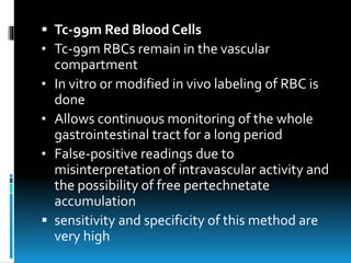  Tc-99m Red Blood Cells
• Tc-99m RBCs remain in the vascular
compartment
• In vitro or modified in vivo labeling of RBC is
done
• Allows continuous monitoring of the whole
gastrointestinal tract for a long period
• False-positive readings due to
misinterpretation of intravascular activity and
the possibility of free pertechnetate
accumulation
 sensitivity and specificity of this method are
very high
 