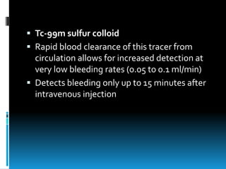  Tc-99m sulfur colloid
 Rapid blood clearance of this tracer from
circulation allows for increased detection at
very low bleeding rates (0.05 to 0.1 ml/min)
 Detects bleeding only up to 15 minutes after
intravenous injection
 