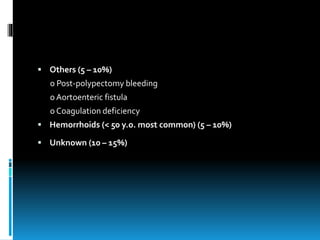  Others (5 – 10%)
o Post-polypectomy bleeding
o Aortoenteric fistula
o Coagulation deficiency
 Hemorrhoids (< 50 y.o. most common) (5 – 10%)
 Unknown (10 – 15%)
 