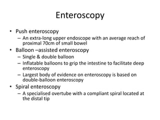Enteroscopy
• Push enteroscopy
– An extra-long upper endoscope with an average reach of
proximal 70cm of small bowel
• Balloon –assisted enteroscopy
– Single & double balloon
– Inflatable balloons to grip the intestine to facilitate deep
enteroscopy
– Largest body of evidence on enteroscopy is based on
double-balloon enteroscopy
• Spiral enteroscopy
– A specialised overtube with a compliant spiral located at
the distal tip
 