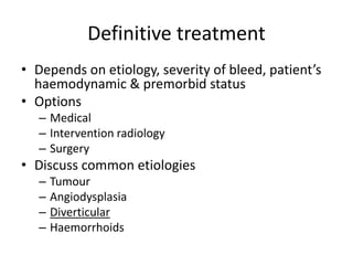 Definitive treatment
• Depends on etiology, severity of bleed, patient’s
haemodynamic & premorbid status
• Options
– Medical
– Intervention radiology
– Surgery
• Discuss common etiologies
– Tumour
– Angiodysplasia
– Diverticular
– Haemorrhoids
 