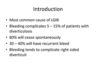 Introduction
• Most common cause of LGIB
• Bleeding complicates 5 – 15% of patients with
diverticulosis
• 80% will cease spontaneously
• 30 – 40% will have recurrent bleed
• Bleeding tends to complicate right sided
diverticuli
 