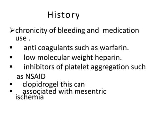 History
chronicity of bleeding and medication
use .
 anti coagulants such as warfarin.
 low molecular weight heparin.
 inhibitors of platelet aggregation such
as NSAID
 clopidrogel this can
 associated with mesentric
ischemia
 