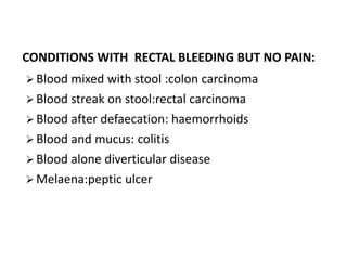CONDITIONS WITH RECTAL BLEEDING BUT NO PAIN:
 Blood mixed with stool :colon carcinoma
 Blood streak on stool:rectal carcinoma
 Blood after defaecation: haemorrhoids
 Blood and mucus: colitis
 Blood alone diverticular disease
 Melaena:peptic ulcer
 