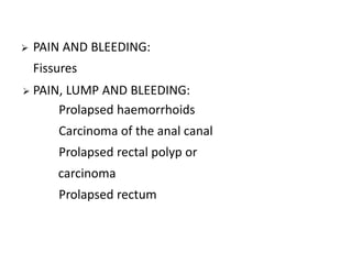  PAIN AND BLEEDING:
Fissures
 PAIN, LUMP AND BLEEDING:
Prolapsed haemorrhoids
Carcinoma of the anal canal
Prolapsed rectal polyp or
carcinoma
Prolapsed rectum
 