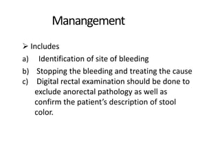 Manangement
 Includes
a) Identification of site of bleeding
b) Stopping the bleeding and treating the cause
c) Digital rectal examination should be done to
exclude anorectal pathology as well as
confirm the patient’s description of stool
color.
 