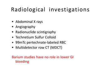 Radiological investigations
 Abdominal X rays
 Angiography
 Radionuclide scintigraphy
• Technetium Sulfur Colloid
• 99mTc pertechnate-labeled RBC
 Multidetector row CT (MDCT)
Barium studies have no role in lower GI
bleeding
 