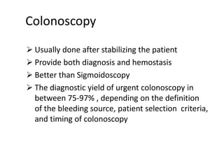 Colonoscopy
 Usually done after stabilizing the patient
 Provide both diagnosis and hemostasis
 Better than Sigmoidoscopy
 The diagnostic yield of urgent colonoscopy in
between 75-97% , depending on the definition
of the bleeding source, patient selection criteria,
and timing of colonoscopy
 