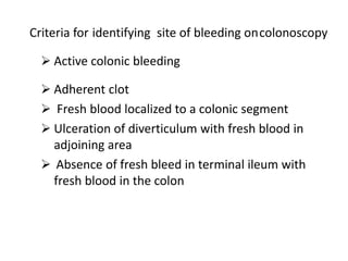 Criteria for identifying site of bleeding oncolonoscopy
 Active colonic bleeding
 Adherent clot
 Fresh blood localized to a colonic segment
 Ulceration of diverticulum with fresh blood in
adjoining area
 Absence of fresh bleed in terminal ileum with
fresh blood in the colon
 
