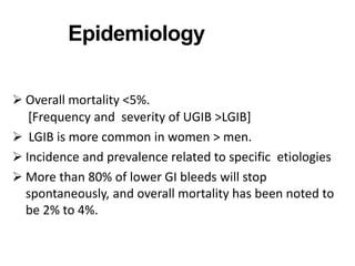 Epidemiology
 Overall mortality <5%.
[Frequency and severity of UGIB >LGIB]
 LGIB is more common in women > men.
 Incidence and prevalence related to specific etiologies
 More than 80% of lower GI bleeds will stop
spontaneously, and overall mortality has been noted to
be 2% to 4%.
 