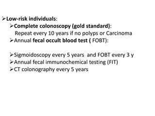 Low-risk individuals:
Complete colonoscopy (gold standard):
Repeat every 10 years if no polyps or Carcinoma
Annual fecal occult blood test ( FOBT):
Sigmoidoscopy every 5 years and FOBT every 3 y
Annual fecal immunochemical testing (FIT)
CT colonography every 5 years
 