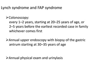 Lynch syndrome and FAP syndrome
Colonoscopy:
every 1–2 years, starting at 20–25 years of age, or
2–5 years before the earliest recorded case in family
whichever comes first
Annual upper endoscopy with biopsy of the gastric
antrum starting at 30–35 years of age
Annual physical exam and urinylasis
 