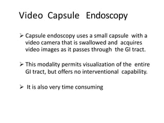 Video Capsule Endoscopy
 Capsule endoscopy uses a small capsule with a
video camera that is swallowed and acquires
video images as it passes through the GI tract.
 This modality permits visualization of the entire
GI tract, but offers no interventional capability.
 It is also very time consuming
 