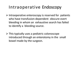 Intraoperative Endoscopy
 Intraoperative enteroscopy is reserved for patients
who have transfusion-dependent obscure-overt
bleeding in whom an exhaustive search has failed
to identify a bleeding source.
 This typically uses a pediatric colonoscope
introduced through an enterotomy in the small
bowel made by the surgeon.
 