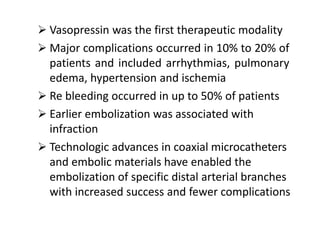  Vasopressin was the first therapeutic modality
 Major complications occurred in 10% to 20% of
patients and included arrhythmias, pulmonary
edema, hypertension and ischemia
 Re bleeding occurred in up to 50% of patients
 Earlier embolization was associated with
infraction
 Technologic advances in coaxial microcatheters
and embolic materials have enabled the
embolization of specific distal arterial branches
with increased success and fewer complications
 