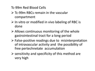 Tc-99m Red Blood Cells
 Tc-99m RBCs remain in the vascular
compartment
 In vitro or modified in vivo labeling of RBC is
done
 Allows continuous monitoring of the whole
gastrointestinal tract for a long period
 False-positive readings due to misinterpretation
of intravascular activity and the possibility of
free pertechnetate accumulation
 sensitivity and specificity of this method are
very high
 