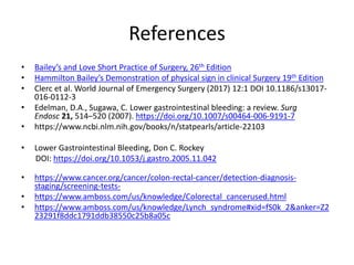 References
• Bailey’s and Love Short Practice of Surgery, 26th Edition
• Hammilton Bailey’s Demonstration of physical sign in clinical Surgery 19th Edition
• Clerc et al. World Journal of Emergency Surgery (2017) 12:1 DOI 10.1186/s13017-
016-0112-3
• Edelman, D.A., Sugawa, C. Lower gastrointestinal bleeding: a review. Surg
Endosc 21, 514–520 (2007). https://doi.org/10.1007/s00464-006-9191-7
• https://www.ncbi.nlm.nih.gov/books/n/statpearls/article-22103
• Lower Gastrointestinal Bleeding, Don C. Rockey
DOI: https://doi.org/10.1053/j.gastro.2005.11.042
• https://www.cancer.org/cancer/colon-rectal-cancer/detection-diagnosis-
staging/screening-tests-
• https://www.amboss.com/us/knowledge/Colorectal_cancerused.html
• https://www.amboss.com/us/knowledge/Lynch_syndrome#xid=fS0k_2&anker=Z2
23291f8ddc1791ddb38550c25b8a05c
 