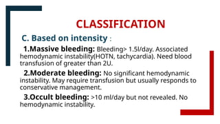 CLASSIFICATION
C. Based on intensity :
1.Massive bleeding: Bleeding> 1.5l/day. Associated
hemodynamic instability(HOTN, tachycardia). Need blood
transfusion of greater than 2U.
2.Moderate bleeding: No significant hemodynamic
instability. May require transfusion but usually responds to
conservative management.
3.Occult bleeding: >10 ml/day but not revealed. No
hemodynamic instability.
 