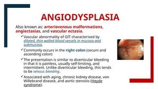 ANGIODYSPLASIA
Also known as: arteriovenous malformations,
angiectasias, and vascular ectasia.
Vascular abnormality of GIT characterised by
dilated, thin walled blood vessels in mucosa and
submucosa.
Commonly occurs in the right colon (cecum and
ascending colon)
The presentation is similar to diverticular bleeding
in that it is painless, usually self-limiting, and
intermittent. Unlike diverticular bleeding, this tends
to be venous bleeding.
Associated with aging, chronic kidney disease, von
Willebrand disease, and aortic stenosis (Heyde
syndrome).
 