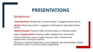 PRESENTATIONS
Symptoms:
-Haematochezia: Bright red or maroon stools suggests colonic source.
→
-Melena: Black tarry stools suggests small bowel or right-sided colonic
→
source.
-Abdominal pain: Present in IBD, ischemic colitis, or infectious colitis.
-Signs of hypovolemia: Dizziness, pallor, hypotension, tachycardia.
-Chronic blood loss occurs in piles, fissures, colitis. Presents with
hypochromic, microcytic anaemia.
-Tenesmus, subacute obstruction, loss of appetite, decreased weight, bloody
diarrhoea is seen in carcinoma distal, large bowel.
 