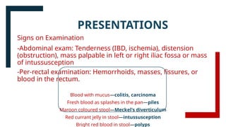 Signs on Examination
-Abdominal exam: Tenderness (IBD, ischemia), distension
(obstruction), mass palpable in left or right iliac fossa or mass
of intussusception
-Per-rectal examination: Hemorrhoids, masses, fissures, or
blood in the rectum.
Blood with mucus—colitis, carcinoma
Fresh blood as splashes in the pan—piles
Maroon coloured stool—Meckel's diverticulum
Red currant jelly in stool—intussusception
Bright red blood in stool—polyps
PRESENTATIONS
 