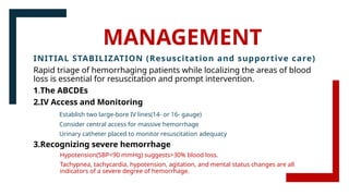 MANAGEMENT
INITIAL STABILIZATION (Resuscitation and supportive care)
Rapid triage of hemorrhaging patients while localizing the areas of blood
loss is essential for resuscitation and prompt intervention.
1.The ABCDEs
2.IV Access and Monitoring
Establish two large-bore IV lines(14- or 16- gauge)
Consider central access for massive hemorrhage
Urinary catheter placed to monitor resuscitation adequacy
3.Recognizing severe hemorrhage
Hypotension(SBP<90 mmHg) suggests>30% blood loss.
Tachypnea, tachycardia, hypotension, agitation, and mental status changes are all
indicators of a severe degree of hemorrhage.
 