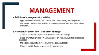 4.Additional management priorities:
Type and crossmatch,CBC, metabolic panel, coagulation profile, LFT.
Serum lactate can be utilized as an endpoint of resuscitation when
elevated.
5.Fluid Resuscitation and Transfusion Strategy:
Massive transfusion protocol for severe hemorrhage
Blood Transfusion: Hb <7 g/dL (stable) or <9 g/dL (unstable/cardiac
disease).
Monitor coagulation(PT, PTT, fibrinogen, platelets)
Use of rapid infuser to prevent hypothermia.
MANAGEMENT
 