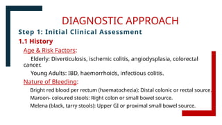 DIAGNOSTIC APPROACH
Step 1: Initial Clinical Assessment
1.1 History
Age & Risk Factors:
Elderly: Diverticulosis, ischemic colitis, angiodysplasia, colorectal
cancer.
Young Adults: IBD, haemorrhoids, infectious colitis.
Nature of Bleeding:
Bright red blood per rectum (haematochezia): Distal colonic or rectal source.
Maroon- coloured stools: Right colon or small bowel source.
Melena (black, tarry stools): Upper GI or proximal small bowel source.
 