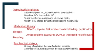 Associated Symptoms:
Abdominal pain: IBD, ischemic colitis, diverticulitis.
Diarrhea: Infectious colitis, IBD.
Tenesmus: Rectal malignancy, ulcerative colitis.
Weight loss, altered bowel habits: Suggests malignancy.
Medication History:
NSAIDs, aspirin: Risk of diverticular bleeding, peptic ulcer
disease.
Anticoagulants (Warfarin, DOACs): Increased risk of severe
bleeding.
Past Medical History:
History of radiation therapy: Radiation proctitis.
Atherosclerosis, cardiovascular disease: Ischemic colitis.
 